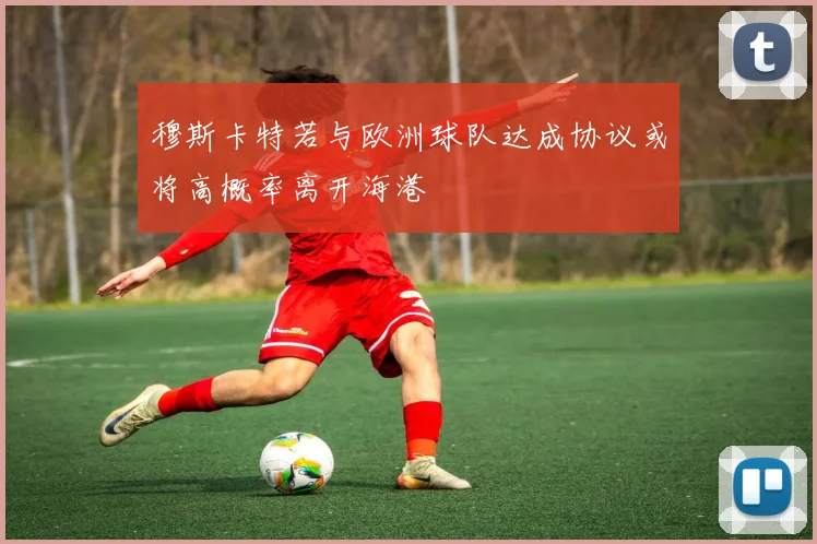 穆斯卡特若与欧洲球队达成协议或将高概率离开海港