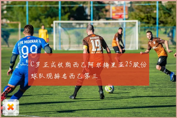 C罗正式收购西乙阿尔梅里亚25股份球队现排名西乙第三