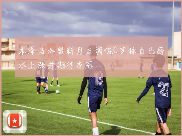 本泽马加盟新月后调侃C罗称自己薪水上涨并期待夺冠