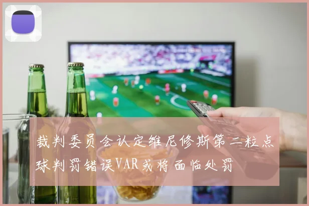 裁判委员会认定维尼修斯第二粒点球判罚错误VAR或将面临处罚