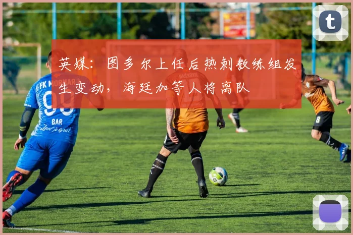 英媒：图多尔上任后热刺教练组发生变动，海廷加等人将离队