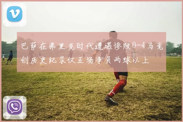 巴萨在弗里克时代遭遇惨败0-4马竞创历史纪录仅五场净负两球以上
