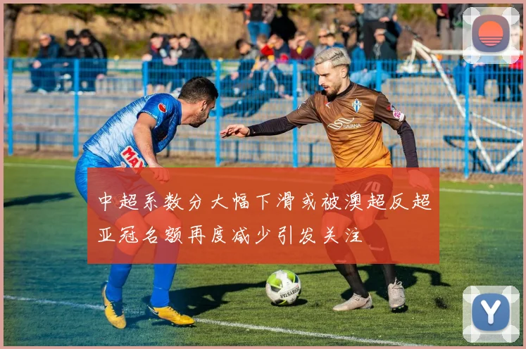 中超系数分大幅下滑或被澳超反超亚冠名额再度减少引发关注