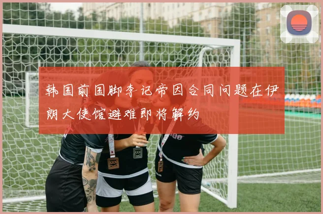 韩国前国脚李记帝因合同问题在伊朗大使馆避难即将解约