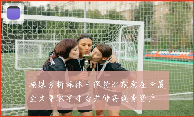 湖媒分析佩林卡保持沉默意在今夏全力争取字母哥并储备选秀资产