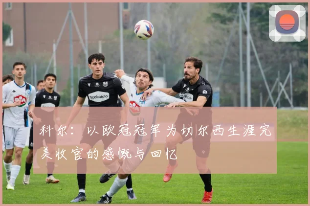 科尔：以欧冠冠军为切尔西生涯完美收官的感慨与回忆