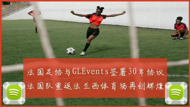 法国足协与GLEvents签署30年协议法国队重返法兰西体育场再创辉煌