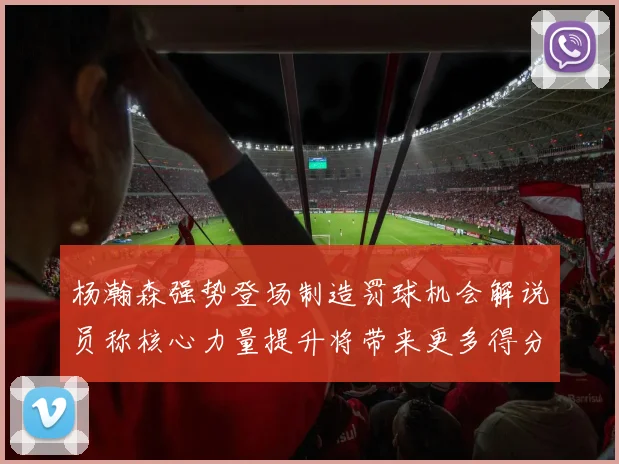 杨瀚森强势登场制造罚球机会解说员称核心力量提升将带来更多得分可能