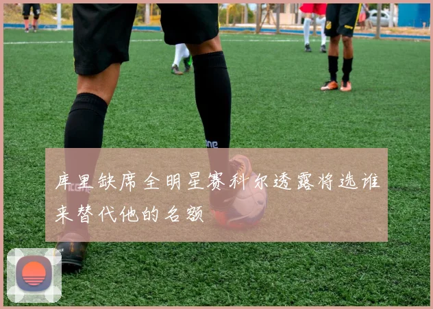 库里缺席全明星赛科尔透露将选谁来替代他的名额