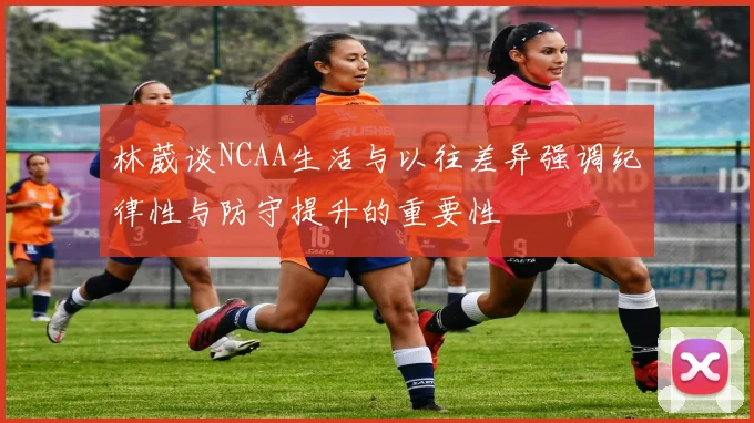 林葳谈NCAA生活与以往差异强调纪律性与防守提升的重要性