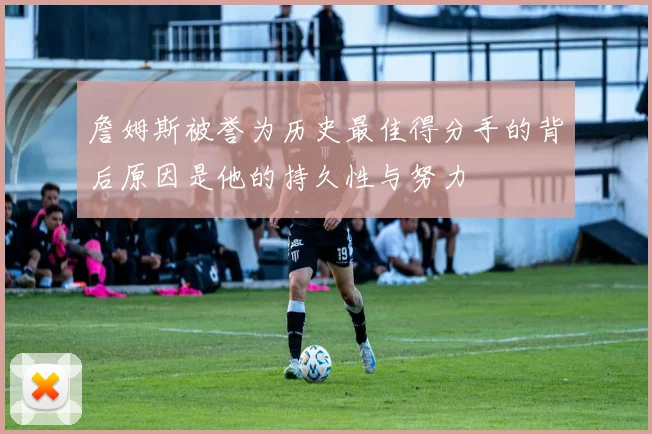 詹姆斯被誉为历史最佳得分手的背后原因是他的持久性与努力
