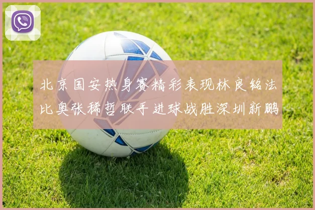 北京国安热身赛精彩表现林良铭法比奥张稀哲联手进球战胜深圳新鹏城