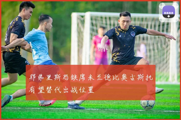 邓弗里斯恐缺席米兰德比奥古斯托有望替代出战位置