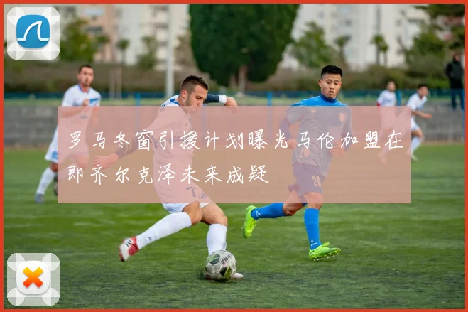 罗马冬窗引援计划曝光马伦加盟在即齐尔克泽未来成疑