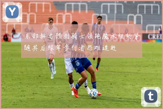 东部排名预测骑士领跑魔术纽约紧随其后绿军步行者恐难追赶