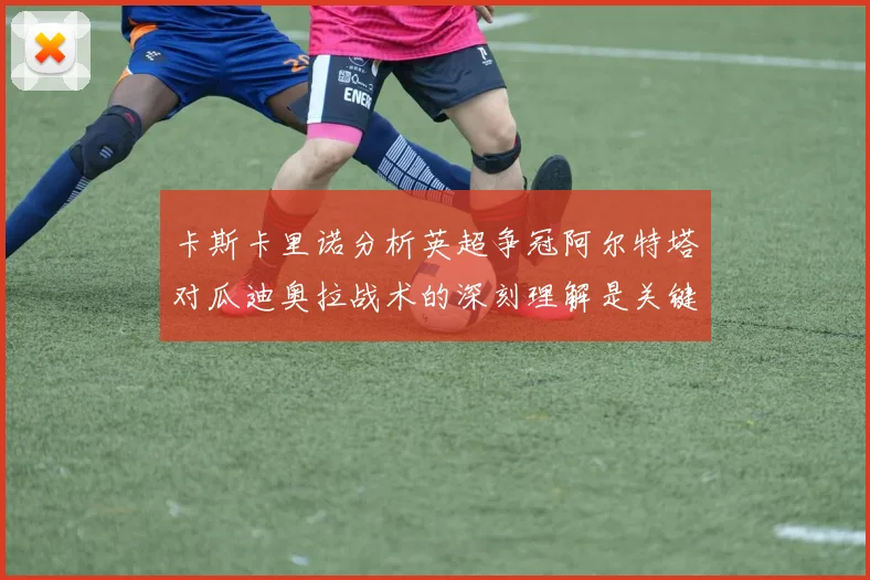 卡斯卡里诺分析英超争冠阿尔特塔对瓜迪奥拉战术的深刻理解是关键