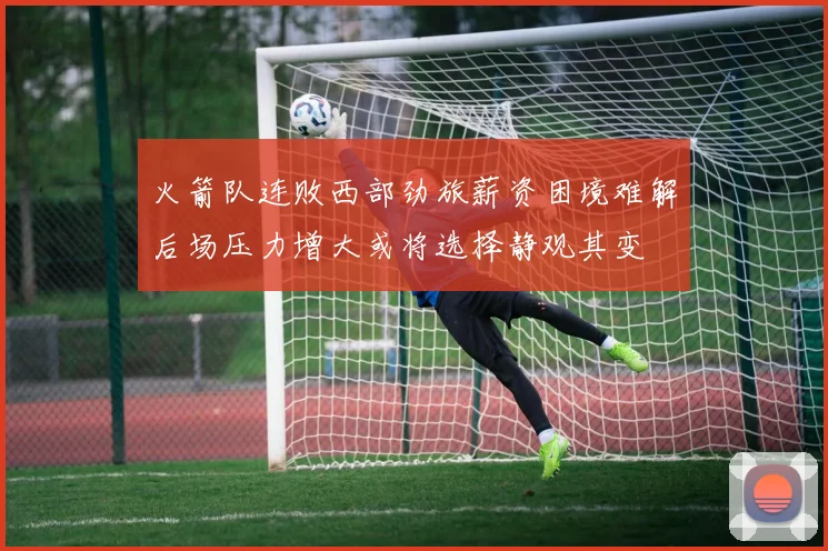 火箭队连败西部劲旅薪资困境难解后场压力增大或将选择静观其变