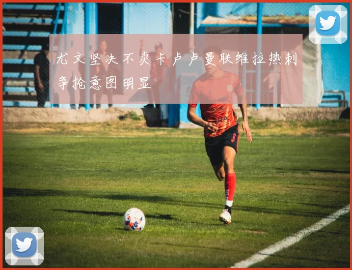尤文坚决不卖卡卢卢曼联维拉热刺争抢意图明显