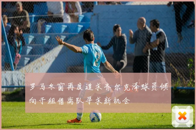 罗马冬窗再度追求齐尔克泽球员倾向于租借离队寻求新机会