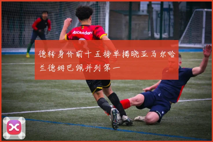 德转身价前十五榜单揭晓亚马尔哈兰德姆巴佩并列第一