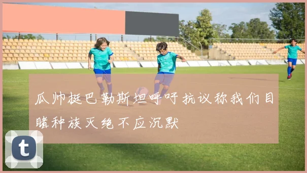 瓜帅挺巴勒斯坦呼吁抗议称我们目睹种族灭绝不应沉默