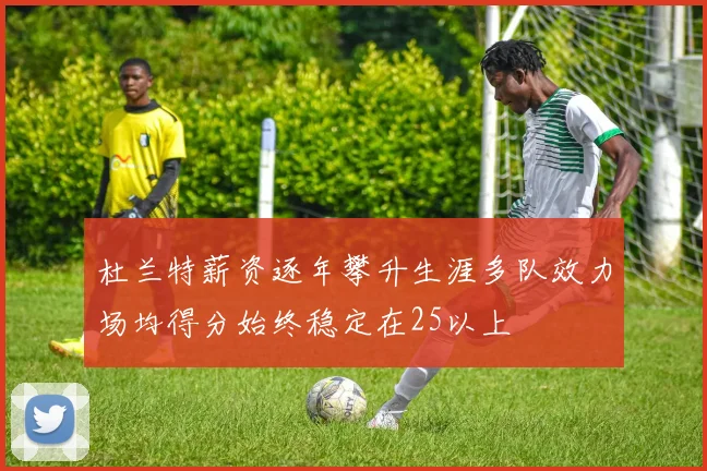 杜兰特薪资逐年攀升生涯多队效力场均得分始终稳定在25以上