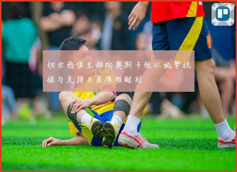 切尔西俱乐部向奥斯卡致以诚挚祝福与支持共度艰难时刻