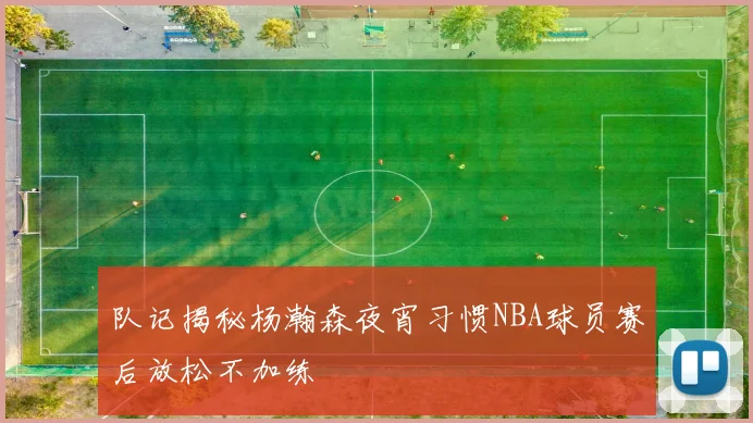 队记揭秘杨瀚森夜宵习惯NBA球员赛后放松不加练