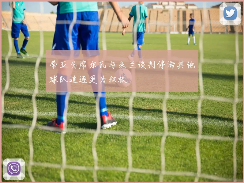 蒂亚戈席尔瓦与米兰谈判停滞其他球队追逐更为积极