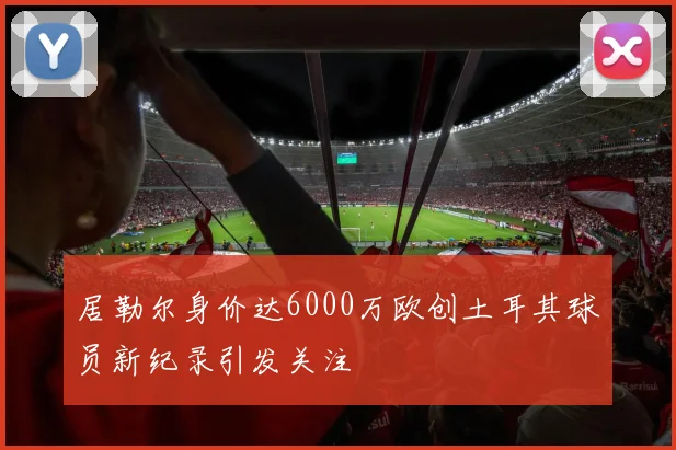 居勒尔身价达6000万欧创土耳其球员新纪录引发关注