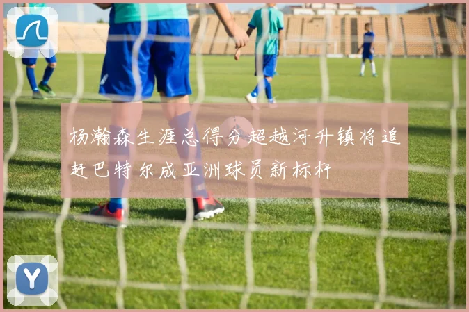 杨瀚森生涯总得分超越河升镇将追赶巴特尔成亚洲球员新标杆
