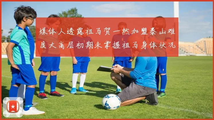 媒体人透露祖马贺一然加盟泰山难度大高层初期未掌握祖马身体状况