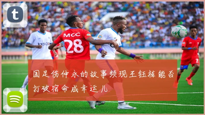 国足伤仲永的故事频现王钰栋能否打破宿命成幸运儿