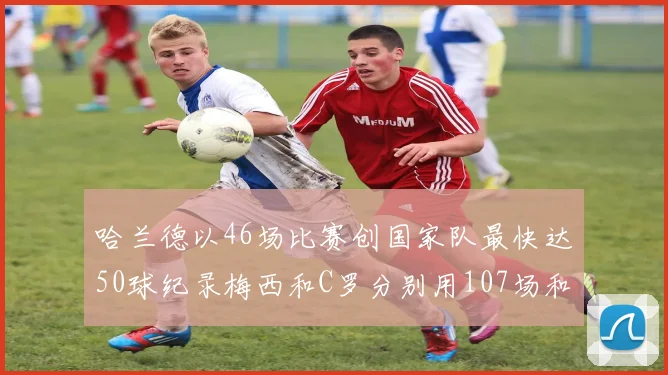 哈兰德以46场比赛创国家队最快达50球纪录梅西和C罗分别用107场和114场完成