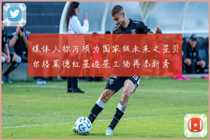 媒体人称万项为国家级未来之星贝尔格莱德红星造星工场再添新秀