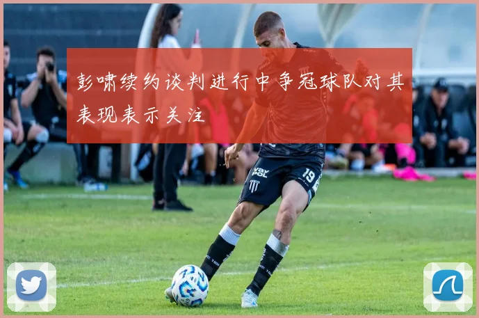 彭啸续约谈判进行中争冠球队对其表现表示关注