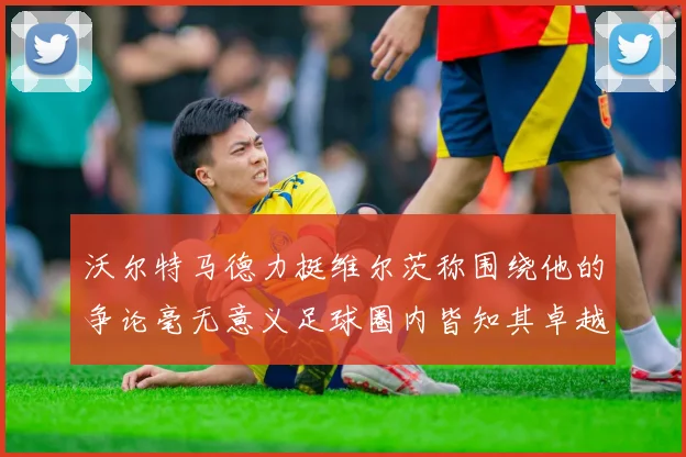 沃尔特马德力挺维尔茨称围绕他的争论毫无意义足球圈内皆知其卓越表现