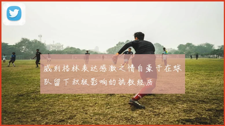 威利格林表达感激之情自豪于在球队留下积极影响的执教经历