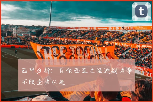 西甲分析:瓦伦西亚主场迎战力争不败全力以赴