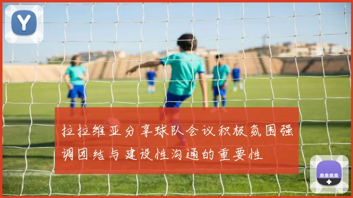 拉拉维亚分享球队会议积极氛围强调团结与建设性沟通的重要性