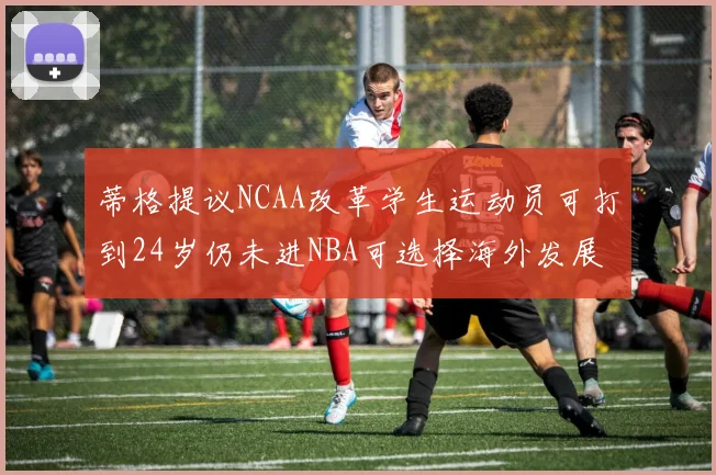 蒂格提议NCAA改革学生运动员可打到24岁仍未进NBA可选择海外发展