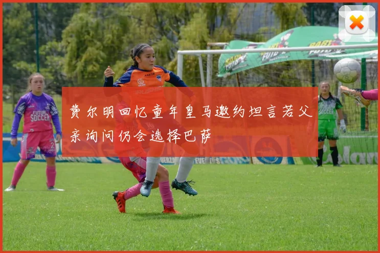 费尔明回忆童年皇马邀约坦言若父亲询问仍会选择巴萨