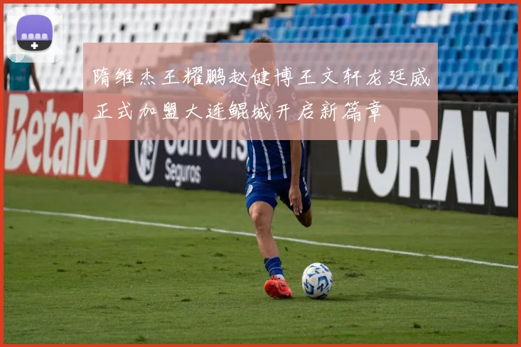 隋维杰王耀鹏赵健博王文轩龙廷威正式加盟大连鲲城开启新篇章