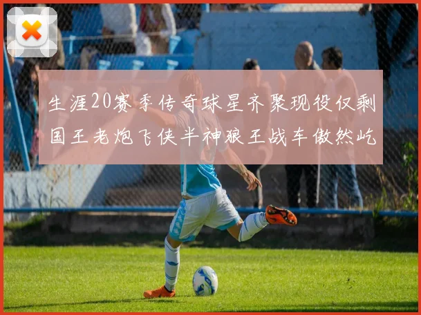 生涯20赛季传奇球星齐聚现役仅剩国王老炮飞侠半神狼王战车傲然屹立