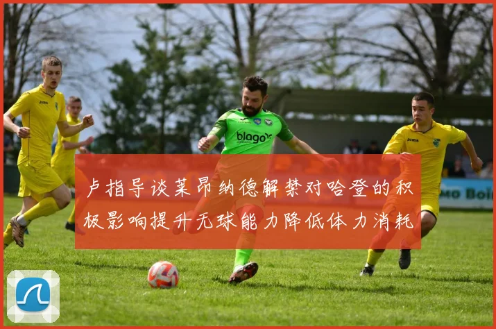 卢指导谈莱昂纳德解禁对哈登的积极影响提升无球能力降低体力消耗