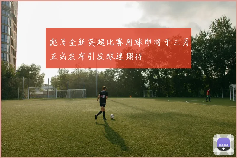 彪马全新英超比赛用球即将于三月正式发布引发球迷期待