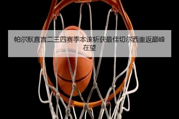 帕尔默直言二三四赛季本该斩获最佳切尔西重返巅峰在望（jiangnan）
